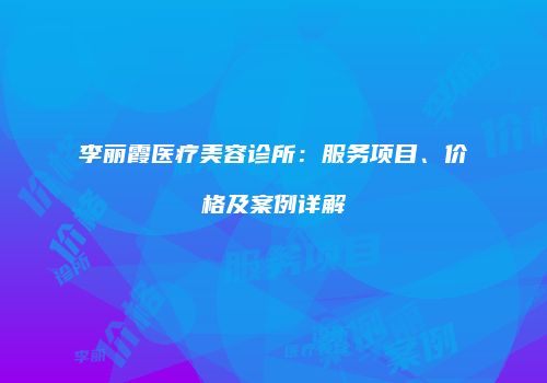 李丽霞医疗美容诊所：服务项目、价格及案例详解