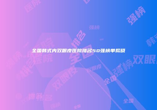 全国韩式内双眼皮医院排名50强榜单揭晓