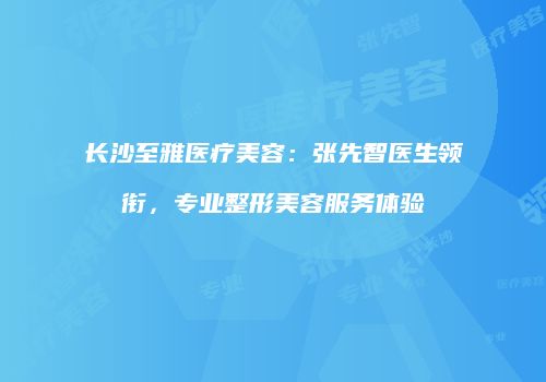 长沙至雅医疗美容：张先智医生领衔，专业整形美容服务体验