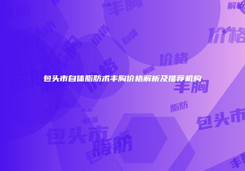 包头市自体脂肪术丰胸价格解析及推荐机构