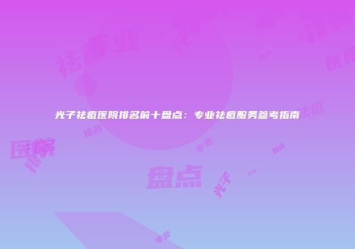 光子祛痘医院排名前十盘点：专业祛痘服务参考指南