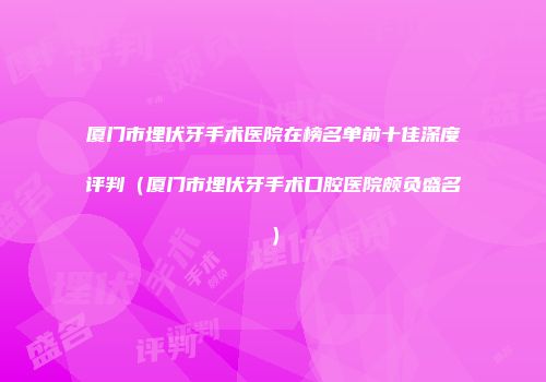 厦门市埋伏牙手术医院在榜名单前十佳深度评判（厦门市埋伏牙手术口腔医院颇负盛名）