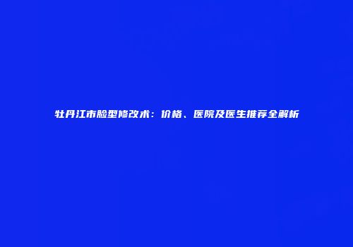 牡丹江市脸型修改术：价格、医院及医生推荐全解析