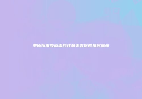 景德镇市胶原蛋白注射美容医院排名解析
