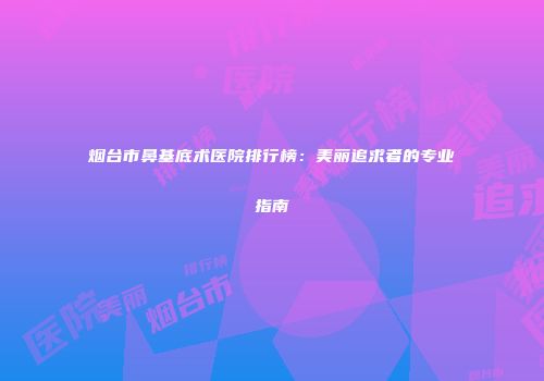 烟台市鼻基底术医院排行榜：美丽追求者的专业指南