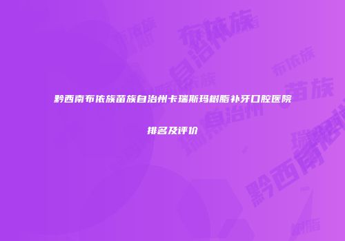黔西南布依族苗族自治州卡瑞斯玛树脂补牙口腔医院排名及评价