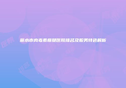 丽水市肉毒素瘦腿医院排名及服务特色解析