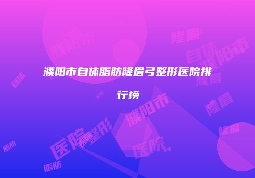 濮阳市自体脂肪隆眉弓整形医院排行榜