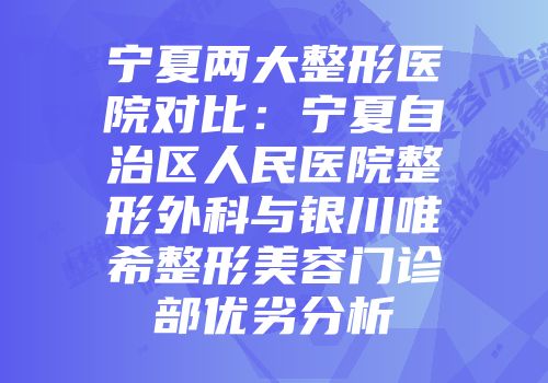宁夏两大整形医院对比：宁夏自治区人民医院整形外科与银川唯希整形美容门诊部优劣分析