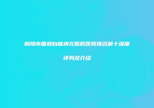 铜陵市面颊自体填充脂肪医院排名前十深度评判及介绍