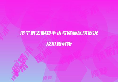 济宁市去眼袋手术与修复医院概况及价格解析