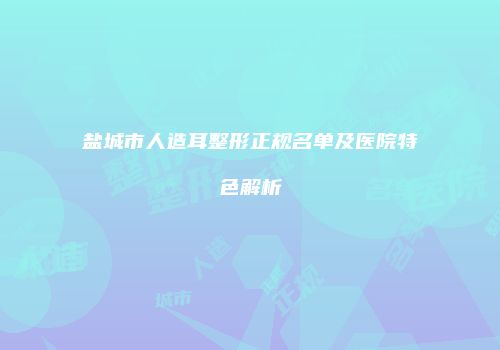 盐城市人造耳整形正规名单及医院特色解析