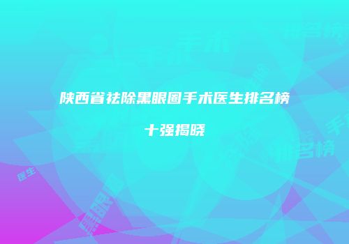 陕西省祛除黑眼圈手术医生排名榜十强揭晓