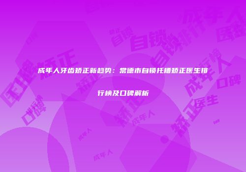 成年人牙齿矫正新趋势：常德市自锁托槽矫正医生排行榜及口碑解析