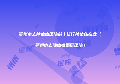 鄂州市去除痘痘医院前十排行榜集结在此（鄂州市去除痘痘整形医院）