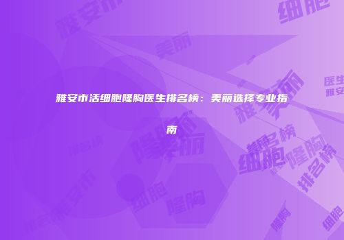 雅安市活细胞隆胸医生排名榜：美丽选择专业指南