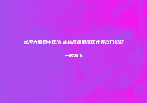 蛟河大德昌中医院,吉林昌邑星范医疗美容门诊部一较高下
