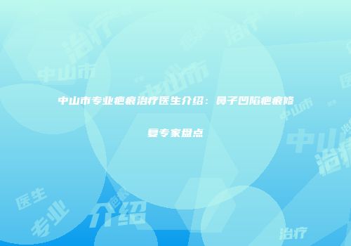 中山市专业疤痕治疗医生介绍：鼻子凹陷疤痕修复专家盘点