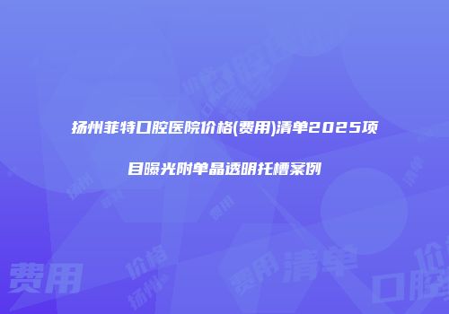 扬州菲特口腔医院价格(费用)清单2025项目曝光附单晶透明托槽案例