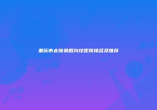 重庆市去除鼻唇沟纹医院排名及推荐