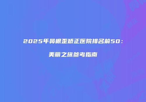 2025年鼻根歪矫正医院排名前50：美丽之旅参考指南
