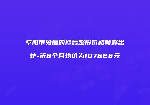 阜阳市兔唇的修复整形价格新鲜出炉-近8个月均价为107626元
