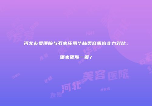 河北友爱医院与石家庄丽华林美容机构实力对比：哪家更胜一筹？