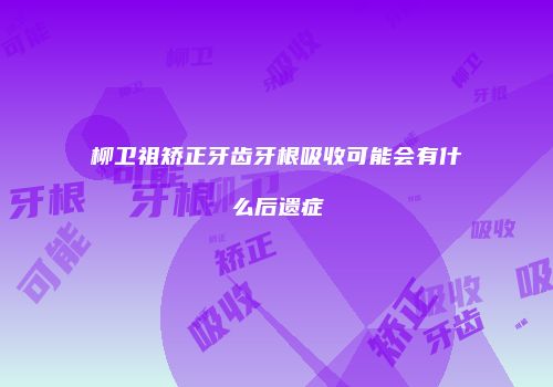 柳卫祖矫正牙齿牙根吸收可能会有什么后遗症