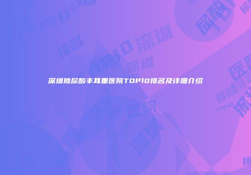深圳玻尿酸丰耳垂医院TOP10排名及详细介绍