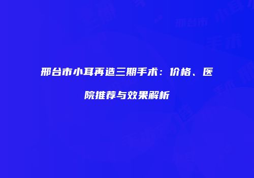 邢台市小耳再造三期手术：价格、医院推荐与效果解析