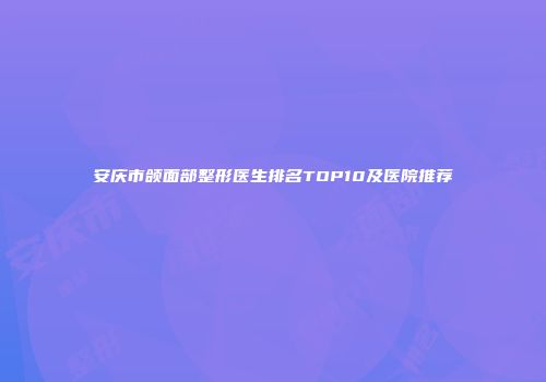 安庆市颌面部整形医生排名TOP10及医院推荐