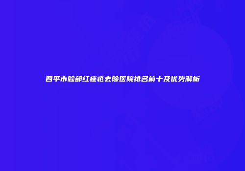 四平市脸部红痤疮去除医院排名前十及优势解析