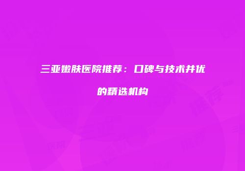 三亚嫩肤医院推荐：口碑与技术并优的精选机构