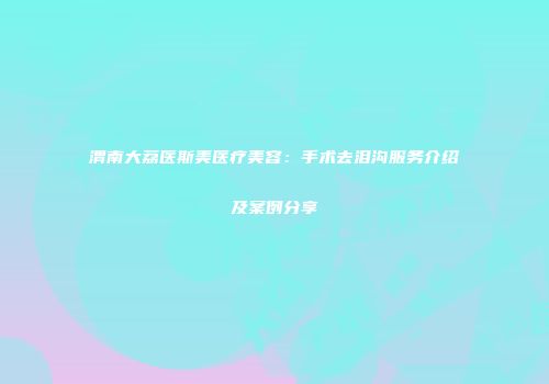 渭南大荔医斯美医疗美容：手术去泪沟服务介绍及案例分享