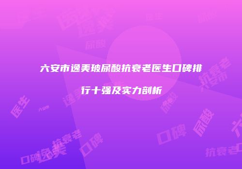 六安市逸美玻尿酸抗衰老医生口碑排行十强及实力剖析