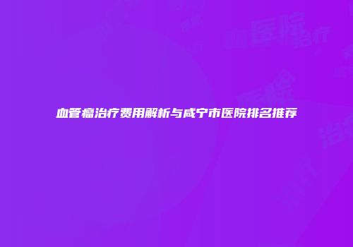 血管瘤治疗费用解析与咸宁市医院排名推荐