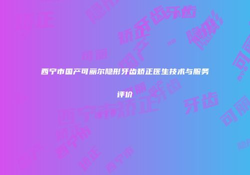 西宁市国产可丽尔隐形牙齿矫正医生技术与服务评价