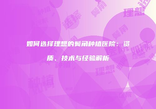如何选择理想的鬓角种植医院：资质、技术与经验解析