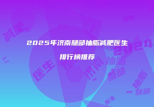 2025年济南腿部抽脂减肥医生排行榜推荐
