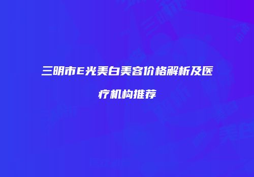 三明市E光美白美容价格解析及医疗机构推荐