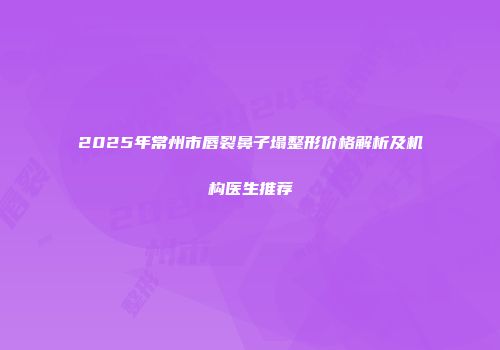 2025年常州市唇裂鼻子塌整形价格解析及机构医生推荐
