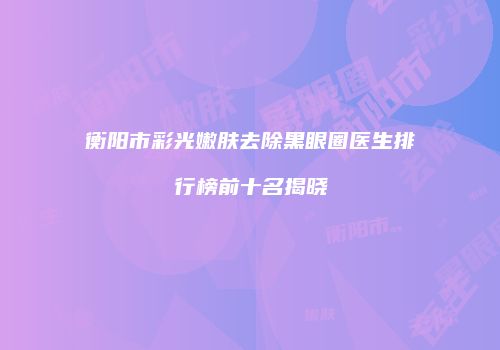 衡阳市彩光嫩肤去除黑眼圈医生排行榜前十名揭晓