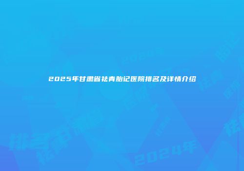 2025年甘肃省祛青胎记医院排名及详情介绍