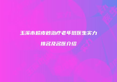玉溪市超皮秒治疗老年斑医生实力排名及名医介绍