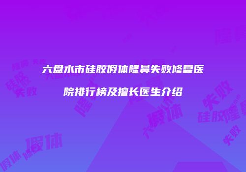 六盘水市硅胶假体隆鼻失败修复医院排行榜及擅长医生介绍