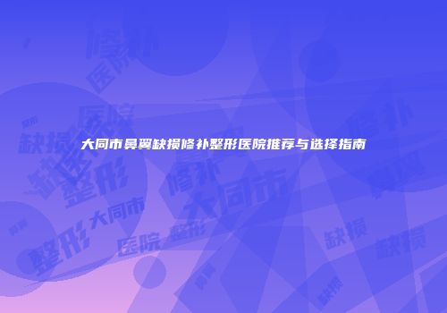 大同市鼻翼缺损修补整形医院推荐与选择指南