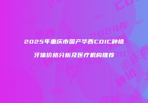 2025年重庆市国产华西CDIC种植牙体价格分析及医疗机构推荐