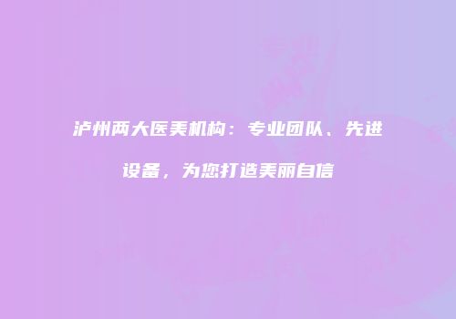 泸州两大医美机构：专业团队、先进设备，为您打造美丽自信