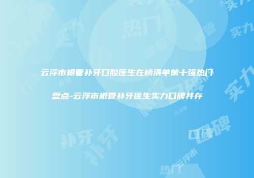 云浮市根管补牙口腔医生在榜清单前十强热门盘点-云浮市根管补牙医生实力口碑并存