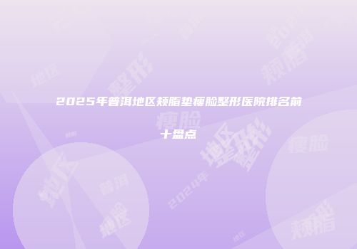 2025年普洱地区颊脂垫瘦脸整形医院排名前十盘点